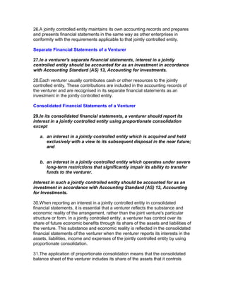 26.A jointly controlled entity maintains its own accounting records and prepares
and presents financial statements in the same way as other enterprises in
conformity with the requirements applicable to that jointly controlled entity.

Separate Financial Statements of a Venturer

27.In a venturer's separate financial statements, interest in a jointly
controlled entity should be accounted for as an investment in accordance
with Accounting Standard (AS) 13, Accounting for Investments.

28.Each venturer usually contributes cash or other resources to the jointly
controlled entity. These contributions are included in the accounting records of
the venturer and are recognised in its separate financial statements as an
investment in the jointly controlled entity.

Consolidated Financial Statements of a Venturer

29.In its consolidated financial statements, a venturer should report its
interest in a jointly controlled entity using proportionate consolidation
except

   a. an interest in a jointly controlled entity which is acquired and held
      exclusively with a view to its subsequent disposal in the near future;
      and


   b. an interest in a jointly controlled entity which operates under severe
      long-term restrictions that significantly impair its ability to transfer
      funds to the venturer.

Interest in such a jointly controlled entity should be accounted for as an
investment in accordance with Accounting Standard (AS) 13, Accounting
for Investments.

30.When reporting an interest in a jointly controlled entity in consolidated
financial statements, it is essential that a venturer reflects the substance and
economic reality of the arrangement, rather than the joint venture's particular
structure or form. In a jointly controlled entity, a venturer has control over its
share of future economic benefits through its share of the assets and liabilities of
the venture. This substance and economic reality is reflected in the consolidated
financial statements of the venturer when the venturer reports its interests in the
assets, liabilities, income and expenses of the jointly controlled entity by using
proportionate consolidation.

31.The application of proportionate consolidation means that the consolidated
balance sheet of the venturer includes its share of the assets that it controls
 