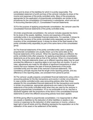 jointly and its share of the liabilities for which it is jointly responsible. The
consolidated statement of profit and loss of the venturer includes its share of the
income and expenses of the jointly controlled entity. Many of the procedures
appropriate for the application of proportionate consolidation are similar to the
procedures for the consolidation of investments in subsidiaries, which are set out
in Accounting Standard (AS) 21, Consolidated Financial Statements.

32.For the purpose of applying proportionate consolidation, the venturer uses the
consolidated financial statements of the jointly controlled entity.

33.Under proportionate consolidation, the venturer includes separate line items
for its share of the assets, liabilities, income and expenses of the jointly
controlled entity in its consolidated financial statements. For example, it shows its
share of the inventory of the jointly controlled entity separately as part of the
inventory of the consolidated group; it shows its share of the fixed assets of the
jointly controlled entity separately as part of the same items of the consolidated
group.

34.The financial statements of the jointly controlled entity used in applying
proportionate consolidation are usually drawn up to the same date as the
financial statements of the venturer. When the reporting dates are different, the
jointly controlled entity often prepares, for applying proportionate consolidation,
statements as at the same date as that of the venturer. When it is impracticable
to do this, financial statements drawn up to different reporting dates may be used
provided the difference in reporting dates is not more than six months. In such a
case, adjustments are made for the effects of significant transactions or other
events that occur between the date of financial statements of the jointly
controlled entity and the date of the venturer's financial statements. The
consistency principle requires that the length of the reporting periods, and any
difference in the reporting dates, are consistent from period to period.

35.The venturer usually prepares consolidated financial statements using uniform
accounting policies for the like transactions and events in similar circumstances.
In case a jointly controlled entity uses accounting policies other than those
adopted for the consolidated financial statements for like transactions and events
in similar circumstances, appropriate adjustments are made to the financial
statements of the jointly controlled entity when they are used by the venturer in
applying proportionate consolidation. If it is not practicable to do so, that fact is
disclosed together with the proportions of the items in the consolidated financial
statements to which the different accounting policies have been applied.

36.While giving effect to proportionate consolidation, it is inappropriate to offset
any assets or liabilities by the deduction of other liabilities or assets or any
income or expenses by the deduction of other expenses or income, unless a
legal right of set-off exists and the offsetting represents the expectation as to the
realisation of the asset or the settlement of the liability.
 