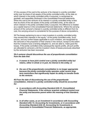 37.Any excess of the cost to the venturer of its interest in a jointly controlled
entity over its share of net assets of the jointly controlled entity, at the date on
which interest in the jointly controlled entity is acquired, is recognised as
goodwill, and separately disclosed in the consolidated financial statements.
When the cost to the venturer of its interest in a jointly controlled entity is less
than its share of the net assets of the jointly controlled entity, at the date on
which interest in the jointly controlled entity is acquired, the difference is treated
as a capital reserve in the consolidated financial statements. Where the carrying
amount of the venturer's interest in a jointly controlled entity is different from its
cost, the carrying amount is considered for the purpose of above computations.

38.The losses pertaining to one or more investors in a jointly controlled entity
may exceed their interests in the equity 3 of the jointly controlled entity. Such
excess, and any further losses applicable to such investors, are recognised by
the venturers in the proportion of their shares in the venture, except to the extent
that the investors have a binding obligation to, and are able to, make good the
losses. If the jointly controlled entity subsequently reports profits, all such profits
are allocated to venturers until the investors' share of losses previously absorbed
by the venturers has been recovered.

39.A venturer should discontinue the use of proportionate consolidation
from the date that:

   a. it ceases to have joint control over a jointly controlled entity but
      retains, either in whole or in part, its interest in the entity; or


   b. the use of the proportionate consolidation is no longer appropriate
      because the jointly controlled entity operates under severe long-
      term restrictions that significantly impair its ability to transfer funds
      to the venturer.

40.From the date of discontinuing the use of the proportionate
consolidation, interest in a jointly controlled entity should be accounted
for:

   a. in accordance with Accounting Standard (AS) 21, Consolidated
      Financial Statements, if the venturer acquires unilateral control over
      the entity and becomes parent within the meaning of that Standard;
      and


   b. in all other cases, as an investment in accordance with Accounting
      Standard (AS) 13, Accounting for Investments, or in accordance with
      Accounting Standard (AS) 23, Accounting for Investments in
      Associates in Consolidated Financial Statements, as appropriate.
 