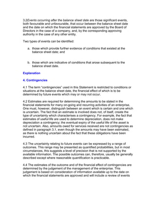 3.2Events occurring after the balance sheet date are those significant events,
both favourable and unfavourable, that occur between the balance sheet date
and the date on which the financial statements are approved by the Board of
Directors in the case of a company, and, by the corresponding approving
authority in the case of any other entity.

Two types of events can be identified:

   a. those which provide further evidence of conditions that existed at the
      balance sheet date; and


   b. those which are indicative of conditions that arose subsequent to the
      balance sheet date.

Explanation

4. Contingencies

4.1 The term “contingencies” used in this Statement is restricted to conditions or
situations at the balance sheet date, the financial effect of which is to be
determined by future events which may or may not occur.

4.2 Estimates are required for determining the amounts to be stated in the
financial statements for many on-going and recurring activities of an enterprise.
One must, however, distinguish between an event which is certain and one which
is uncertain. The fact that an estimate is involved does not, of itself, create the
type of uncertainty which characterises a contingency. For example, the fact that
estimates of useful life are used to determine depreciation, does not make
depreciation a contingency; the eventual expiry of the useful life of the asset is
not uncertain. Also, amounts owed for services received are not contingencies as
defined in paragraph 3.1, even though the amounts may have been estimated,
as there is nothing uncertain about the fact that these obligations have been
incurred.

4.3 The uncertainty relating to future events can be expressed by a range of
outcomes. This range may be presented as quantified probabilities, but in most
circumstances, this suggests a level of precision that is not supported by the
available information. The possible outcomes can, therefore, usually be generally
described except where reasonable quantification is practicable.

4.4 The estimates of the outcome and of the financial effect of contingencies are
determined by the judgement of the management of the enterprise. This
judgement is based on consideration of information available up to the date on
which the financial statements are approved and will include a review of events
 