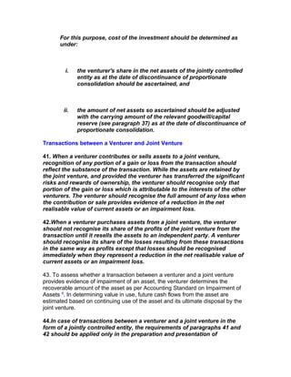 For this purpose, cost of the investment should be determined as
      under:



         i.   the venturer's share in the net assets of the jointly controlled
              entity as at the date of discontinuance of proportionate
              consolidation should be ascertained, and



        ii.   the amount of net assets so ascertained should be adjusted
              with the carrying amount of the relevant goodwill/capital
              reserve (see paragraph 37) as at the date of discontinuance of
              proportionate consolidation.

Transactions between a Venturer and Joint Venture

41. When a venturer contributes or sells assets to a joint venture,
recognition of any portion of a gain or loss from the transaction should
reflect the substance of the transaction. While the assets are retained by
the joint venture, and provided the venturer has transferred the significant
risks and rewards of ownership, the venturer should recognise only that
portion of the gain or loss which is attributable to the interests of the other
venturers. The venturer should recognise the full amount of any loss when
the contribution or sale provides evidence of a reduction in the net
realisable value of current assets or an impairment loss.

42.When a venturer purchases assets from a joint venture, the venturer
should not recognise its share of the profits of the joint venture from the
transaction until it resells the assets to an independent party. A venturer
should recognise its share of the losses resulting from these transactions
in the same way as profits except that losses should be recognised
immediately when they represent a reduction in the net realisable value of
current assets or an impairment loss.

43. To assess whether a transaction between a venturer and a joint venture
provides evidence of impairment of an asset, the venturer determines the
recoverable amount of the asset as per Accounting Standard on Impairment of
Assets 4. In determining value in use, future cash flows from the asset are
estimated based on continuing use of the asset and its ultimate disposal by the
joint venture.

44.In case of transactions between a venturer and a joint venture in the
form of a jointly controlled entity, the requirements of paragraphs 41 and
42 should be applied only in the preparation and presentation of
 