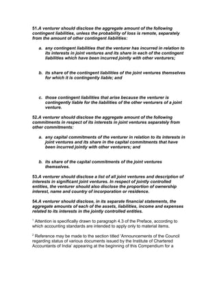 51.A venturer should disclose the aggregate amount of the following
contingent liabilities, unless the probability of loss is remote, separately
from the amount of other contingent liabilities:

    a. any contingent liabilities that the venturer has incurred in relation to
       its interests in joint ventures and its share in each of the contingent
       liabilities which have been incurred jointly with other venturers;


    b. its share of the contingent liabilities of the joint ventures themselves
       for which it is contingently liable; and



    c. those contingent liabilities that arise because the venturer is
       contingently liable for the liabilities of the other venturers of a joint
       venture.

52.A venturer should disclose the aggregate amount of the following
commitments in respect of its interests in joint ventures separately from
other commitments:

    a. any capital commitments of the venturer in relation to its interests in
       joint ventures and its share in the capital commitments that have
       been incurred jointly with other venturers; and


    b. its share of the capital commitments of the joint ventures
       themselves.

53.A venturer should disclose a list of all joint ventures and description of
interests in significant joint ventures. In respect of jointly controlled
entities, the venturer should also disclose the proportion of ownership
interest, name and country of incorporation or residence.

54.A venturer should disclose, in its separate financial statements, the
aggregate amounts of each of the assets, liabilities, income and expenses
related to its interests in the jointly controlled entities.
1
 Attention is specifically drawn to paragraph 4.3 of the Preface, according to
which accounting standards are intended to apply only to material items.
2
 Reference may be made to the section titled ‘Announcements of the Council
regarding status of various documents issued by the Institute of Chartered
Accountants of India’ appearing at the beginning of this Compendium for a
 