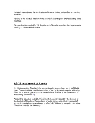 detailed discussion on the implications of the mandatory status of an accounting
standard.
3
  Equity is the residual interest in the assets of an enterprise after deducting all its
liabilities.
4
 Accounting Standard (AS) 28, ‘Impairment of Assets’, specifies the requirements
relating to impairment of assets.




AS-28 Impairment of Assets
(In this Accounting Standard, the standard portions have been set in bold italic
type. These should be read in the context of the background material, which has
been set in normal type and in the context of the ‘Preface to the Statements of
Accounting Standards’ 1.)

Accounting Standard (AS) 28, ‘Impairment of Assets’, issued by the Council of
the Institute of Chartered Accountants of India, comes into effect in respect of
accounting periods commencing on or after 1-4-2004 and is mandatory in nature
2
  from that date for the following:
 