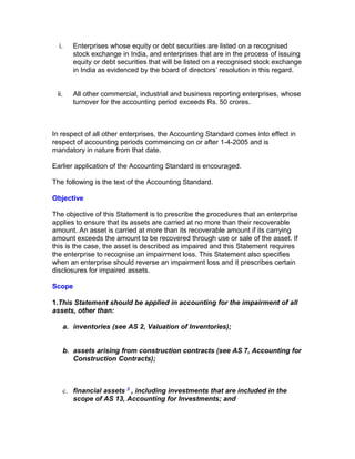i.    Enterprises whose equity or debt securities are listed on a recognised
        stock exchange in India, and enterprises that are in the process of issuing
        equity or debt securities that will be listed on a recognised stock exchange
        in India as evidenced by the board of directors’ resolution in this regard.


 ii.    All other commercial, industrial and business reporting enterprises, whose
        turnover for the accounting period exceeds Rs. 50 crores.



In respect of all other enterprises, the Accounting Standard comes into effect in
respect of accounting periods commencing on or after 1-4-2005 and is
mandatory in nature from that date.

Earlier application of the Accounting Standard is encouraged.

The following is the text of the Accounting Standard.

Objective

The objective of this Statement is to prescribe the procedures that an enterprise
applies to ensure that its assets are carried at no more than their recoverable
amount. An asset is carried at more than its recoverable amount if its carrying
amount exceeds the amount to be recovered through use or sale of the asset. If
this is the case, the asset is described as impaired and this Statement requires
the enterprise to recognise an impairment loss. This Statement also specifies
when an enterprise should reverse an impairment loss and it prescribes certain
disclosures for impaired assets.

Scope

1.This Statement should be applied in accounting for the impairment of all
assets, other than:

   a. inventories (see AS 2, Valuation of Inventories);


   b. assets arising from construction contracts (see AS 7, Accounting for
      Construction Contracts);



   c. financial assets 3 , including investments that are included in the
      scope of AS 13, Accounting for Investments; and
 