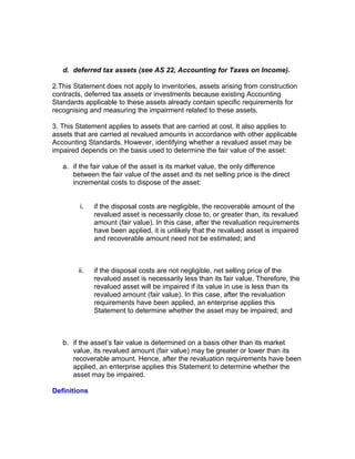 d. deferred tax assets (see AS 22, Accounting for Taxes on Income).

2.This Statement does not apply to inventories, assets arising from construction
contracts, deferred tax assets or investments because existing Accounting
Standards applicable to these assets already contain specific requirements for
recognising and measuring the impairment related to these assets.

3. This Statement applies to assets that are carried at cost. It also applies to
assets that are carried at revalued amounts in accordance with other applicable
Accounting Standards. However, identifying whether a revalued asset may be
impaired depends on the basis used to determine the fair value of the asset:

   a. if the fair value of the asset is its market value, the only difference
      between the fair value of the asset and its net selling price is the direct
      incremental costs to dispose of the asset:


         i.   if the disposal costs are negligible, the recoverable amount of the
              revalued asset is necessarily close to, or greater than, its revalued
              amount (fair value). In this case, after the revaluation requirements
              have been applied, it is unlikely that the revalued asset is impaired
              and recoverable amount need not be estimated; and



        ii.   if the disposal costs are not negligible, net selling price of the
              revalued asset is necessarily less than its fair value. Therefore, the
              revalued asset will be impaired if its value in use is less than its
              revalued amount (fair value). In this case, after the revaluation
              requirements have been applied, an enterprise applies this
              Statement to determine whether the asset may be impaired; and



   b. if the asset’s fair value is determined on a basis other than its market
      value, its revalued amount (fair value) may be greater or lower than its
      recoverable amount. Hence, after the revaluation requirements have been
      applied, an enterprise applies this Statement to determine whether the
      asset may be impaired.

Definitions
 