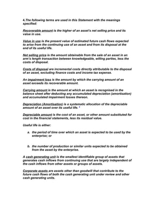 4.The following terms are used in this Statement with the meanings
specified:

Recoverable amount is the higher of an asset’s net selling price and its
value in use.

Value in use is the present value of estimated future cash flows expected
to arise from the continuing use of an asset and from its disposal at the
end of its useful life.

Net selling price is the amount obtainable from the sale of an asset in an
arm’s length transaction between knowledgeable, willing parties, less the
costs of disposal.

Costs of disposal are incremental costs directly attributable to the disposal
of an asset, excluding finance costs and income tax expense.

An impairment loss is the amount by which the carrying amount of an
asset exceeds its recoverable amount.

Carrying amount is the amount at which an asset is recognised in the
balance sheet after deducting any accumulated depreciation (amortisation)
and accumulated impairment losses thereon.

Depreciation (Amortisation) is a systematic allocation of the depreciable
amount of an asset over its useful life. 4

Depreciable amount is the cost of an asset, or other amount substituted for
cost in the financial statements, less its residual value.

Useful life is either:

   a. the period of time over which an asset is expected to be used by the
      enterprise; or


   b. the number of production or similar units expected to be obtained
      from the asset by the enterprise.

A cash generating unit is the smallest identifiable group of assets that
generates cash inflows from continuing use that are largely independent of
the cash inflows from other assets or groups of assets.

Corporate assets are assets other than goodwill that contribute to the
future cash flows of both the cash generating unit under review and other
cash generating units.
 
