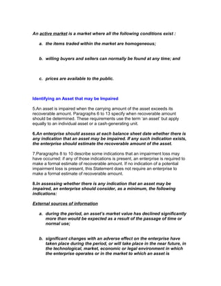 An active market is a market where all the following conditions exist :

   a. the items traded within the market are homogeneous;


   b. willing buyers and sellers can normally be found at any time; and



   c. prices are available to the public.



Identifying an Asset that may be Impaired

5.An asset is impaired when the carrying amount of the asset exceeds its
recoverable amount. Paragraphs 6 to 13 specify when recoverable amount
should be determined. These requirements use the term ‘an asset’ but apply
equally to an individual asset or a cash-generating unit.

6.An enterprise should assess at each balance sheet date whether there is
any indication that an asset may be impaired. If any such indication exists,
the enterprise should estimate the recoverable amount of the asset.

7.Paragraphs 8 to 10 describe some indications that an impairment loss may
have occurred: if any of those indications is present, an enterprise is required to
make a formal estimate of recoverable amount. If no indication of a potential
impairment loss is present, this Statement does not require an enterprise to
make a formal estimate of recoverable amount.

8.In assessing whether there is any indication that an asset may be
impaired, an enterprise should consider, as a minimum, the following
indications:

External sources of information

   a. during the period, an asset’s market value has declined significantly
      more than would be expected as a result of the passage of time or
      normal use;


   b. significant changes with an adverse effect on the enterprise have
      taken place during the period, or will take place in the near future, in
      the technological, market, economic or legal environment in which
      the enterprise operates or in the market to which an asset is
 