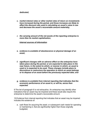 dedicated;



   c. market interest rates or other market rates of return on investments
      have increased during the period, and those increases are likely to
      affect the discount rate used in calculating an asset’s value in use
      and decrease the asset’s recoverable amount materially;



   d. the carrying amount of the net assets of the reporting enterprise is
      more than its market capitalisation;

      Internal sources of information



   e. evidence is available of obsolescence or physical damage of an
      asset;



   f. significant changes with an adverse effect on the enterprise have
      taken place during the period, or are expected to take place in the
      near future, in the extent to which, or manner in which, an asset is
      used or is expected to be used. These changes include plans to
      discontinue or restructure the operation to which an asset belongs
      or to dispose of an asset before the previously expected date; and



   g. evidence is available from internal reporting that indicates that the
      economic performance of an asset is, or will be, worse than
      expected.

9.The list of paragraph 8 is not exhaustive. An enterprise may identify other
indications that an asset may be impaired and these would also require the
enterprise to determine the asset’s recoverable amount.

10.Evidence from internal reporting that indicates that an asset may be impaired
includes the existence of:

   a. cash flows for acquiring the asset, or subsequent cash needs for operating
      or maintaining it, that are significantly higher than those originally
      budgeted;
 
