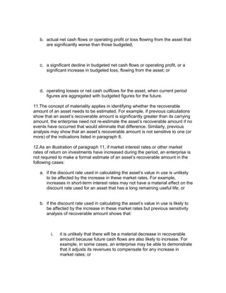 b. actual net cash flows or operating profit or loss flowing from the asset that
      are significantly worse than those budgeted;



   c. a significant decline in budgeted net cash flows or operating profit, or a
      significant increase in budgeted loss, flowing from the asset; or



   d. operating losses or net cash outflows for the asset, when current period
      figures are aggregated with budgeted figures for the future.

11.The concept of materiality applies in identifying whether the recoverable
amount of an asset needs to be estimated. For example, if previous calculations
show that an asset’s recoverable amount is significantly greater than its carrying
amount, the enterprise need not re-estimate the asset’s recoverable amount if no
events have occurred that would eliminate that difference. Similarly, previous
analysis may show that an asset’s recoverable amount is not sensitive to one (or
more) of the indications listed in paragraph 8.

12.As an illustration of paragraph 11, if market interest rates or other market
rates of return on investments have increased during the period, an enterprise is
not required to make a formal estimate of an asset’s recoverable amount in the
following cases:

   a. if the discount rate used in calculating the asset’s value in use is unlikely
      to be affected by the increase in these market rates. For example,
      increases in short-term interest rates may not have a material effect on the
      discount rate used for an asset that has a long remaining useful life; or


   b. if the discount rate used in calculating the asset’s value in use is likely to
      be affected by the increase in these market rates but previous sensitivity
      analysis of recoverable amount shows that:



         i.   it is unlikely that there will be a material decrease in recoverable
              amount because future cash flows are also likely to increase. For
              example, in some cases, an enterprise may be able to demonstrate
              that it adjusts its revenues to compensate for any increase in
              market rates; or
 