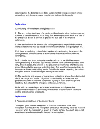 occurring after the balance sheet date, supplemented by experience of similar
transactions and, in some cases, reports from independent experts.



Explanation

5.Accounting Treatment of Contingent Losses

5.1 The accounting treatment of a contingent loss is determined by the expected
outcome of the contingency. If it is likely that a contingency will result in a loss to
the enterprise, then it is prudent to provide for that loss in the financial
statements.

5.2 The estimation of the amount of a contingent loss to be provided for in the
financial statements may be based on information referred to in paragraph 4.4.

5.3 If there is conflicting or insufficient evidence for estimating the amount of a
contingent loss, then disclosure is made of the existence and nature of the
contingency.

5.4 A potential loss to an enterprise may be reduced or avoided because a
contingent liability is matched by a related counter-claim or claim against a third
party. In such cases, the amount of the provision is determined after taking into
account the probable recovery under the claim if no significant uncertainty as to
its measurability or collectability exists. Suitable disclosure regarding the nature
and gross amount of the contingent liability is also made.

5.5 The existence and amount of guarantees, obligations arising from discounted
bills of exchange and similar obligations undertaken by an enterprise are
generally disclosed in financial statements by way of note, even though the
possibility that a loss to the enterprise will occur, is remote.

5.6 Provisions for contingencies are not made in respect of general or
unspecified business risks since they do not relate to conditions or situations
existing at the balance sheet date.

Explanation

6. Accounting Treatment of Contingent Gains

Contingent gains are not recognised in financial statements since their
recognition may result in the recognition of revenue which may never be realised.
However, when the realisation of a gain is virtually certain, then such gain is not
a contingency and accounting for the gain is appropriate.
 