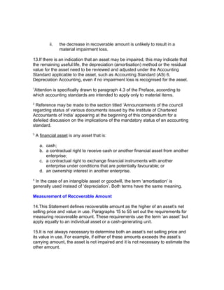 ii.   the decrease in recoverable amount is unlikely to result in a
                 material impairment loss.

13.If there is an indication that an asset may be impaired, this may indicate that
the remaining useful life, the depreciation (amortisation) method or the residual
value for the asset need to be reviewed and adjusted under the Accounting
Standard applicable to the asset, such as Accounting Standard (AS) 6,
Depreciation Accounting, even if no impairment loss is recognised for the asset.
1
Attention is specifically drawn to paragraph 4.3 of the Preface, according to
which accounting standards are intended to apply only to material items.
2
 Reference may be made to the section titled ‘Announcements of the council
regarding status of various documents issued by the Institute of Chartered
Accountants of India’ appearing at the beginning of this compendium for a
defeiled discussion on the implications of the mandatory status of an accounting
standard.
3
    A financial asset is any asset that is:

      a. cash;
      b. a contractual right to receive cash or another financial asset from another
         enterprise;
      c. a contractual right to exchange financial instruments with another
         enterprise under conditions that are potentially favourable; or
      d. an ownership interest in another enterprise.
4
 In the case of an intangible asset or goodwill, the term ‘amortisation’ is
generally used instead of ‘depreciation’. Both terms have the same meaning.

Measurement of Recoverable Amount

14.This Statement defines recoverable amount as the higher of an asset’s net
selling price and value in use. Paragraphs 15 to 55 set out the requirements for
measuring recoverable amount. These requirements use the term ‘an asset’ but
apply equally to an individual asset or a cash-generating unit.

15.It is not always necessary to determine both an asset’s net selling price and
its value in use. For example, if either of these amounts exceeds the asset’s
carrying amount, the asset is not impaired and it is not necessary to estimate the
other amount.
 