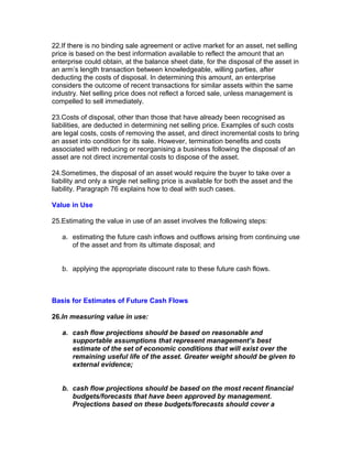 22.If there is no binding sale agreement or active market for an asset, net selling
price is based on the best information available to reflect the amount that an
enterprise could obtain, at the balance sheet date, for the disposal of the asset in
an arm’s length transaction between knowledgeable, willing parties, after
deducting the costs of disposal. In determining this amount, an enterprise
considers the outcome of recent transactions for similar assets within the same
industry. Net selling price does not reflect a forced sale, unless management is
compelled to sell immediately.

23.Costs of disposal, other than those that have already been recognised as
liabilities, are deducted in determining net selling price. Examples of such costs
are legal costs, costs of removing the asset, and direct incremental costs to bring
an asset into condition for its sale. However, termination benefits and costs
associated with reducing or reorganising a business following the disposal of an
asset are not direct incremental costs to dispose of the asset.

24.Sometimes, the disposal of an asset would require the buyer to take over a
liability and only a single net selling price is available for both the asset and the
liability. Paragraph 76 explains how to deal with such cases.

Value in Use

25.Estimating the value in use of an asset involves the following steps:

   a. estimating the future cash inflows and outflows arising from continuing use
      of the asset and from its ultimate disposal; and


   b. applying the appropriate discount rate to these future cash flows.



Basis for Estimates of Future Cash Flows

26.In measuring value in use:

   a. cash flow projections should be based on reasonable and
      supportable assumptions that represent management’s best
      estimate of the set of economic conditions that will exist over the
      remaining useful life of the asset. Greater weight should be given to
      external evidence;


   b. cash flow projections should be based on the most recent financial
      budgets/forecasts that have been approved by management.
      Projections based on these budgets/forecasts should cover a
 