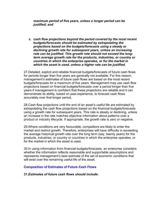 maximum period of five years, unless a longer period can be
       justified; and



   c. cash flow projections beyond the period covered by the most recent
      budgets/forecasts should be estimated by extrapolating the
      projections based on the budgets/forecasts using a steady or
      declining growth rate for subsequent years, unless an increasing
      rate can be justified. This growth rate should not exceed the long-
      term average growth rate for the products, industries, or country or
      countries in which the enterprise operates, or for the market in
      which the asset is used, unless a higher rate can be justified.

27.Detailed, explicit and reliable financial budgets/forecasts of future cash flows
for periods longer than five years are generally not available. For this reason,
management’s estimates of future cash flows are based on the most recent
budgets/forecasts for a maximum of five years. Management may use cash flow
projections based on financial budgets/forecasts over a period longer than five
years if management is confident that these projections are reliable and it can
demonstrate its ability, based on past experience, to forecast cash flows
accurately over that longer period.

28.Cash flow projections until the end of an asset’s useful life are estimated by
extrapolating the cash flow projections based on the financial budgets/forecasts
using a growth rate for subsequent years. This rate is steady or declining, unless
an increase in the rate matches objective information about patterns over a
product or industry lifecycle. If appropriate, the growth rate is zero or negative.

29.Where conditions are very favourable, competitors are likely to enter the
market and restrict growth. Therefore, enterprises will have difficulty in exceeding
the average historical growth rate over the long term (say, twenty years) for the
products, industries, or country or countries in which the enterprise operates, or
for the market in which the asset is used.

30.In using information from financial budgets/forecasts, an enterprise considers
whether the information reflects reasonable and supportable assumptions and
represents management’s best estimate of the set of economic conditions that
will exist over the remaining useful life of the asset.

Composition of Estimates of Future Cash Flows

31.Estimates of future cash flows should include:
 