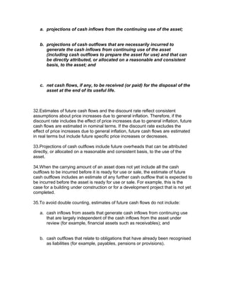 a. projections of cash inflows from the continuing use of the asset;


   b. projections of cash outflows that are necessarily incurred to
      generate the cash inflows from continuing use of the asset
      (including cash outflows to prepare the asset for use) and that can
      be directly attributed, or allocated on a reasonable and consistent
      basis, to the asset; and



   c. net cash flows, if any, to be received (or paid) for the disposal of the
      asset at the end of its useful life.



32.Estimates of future cash flows and the discount rate reflect consistent
assumptions about price increases due to general inflation. Therefore, if the
discount rate includes the effect of price increases due to general inflation, future
cash flows are estimated in nominal terms. If the discount rate excludes the
effect of price increases due to general inflation, future cash flows are estimated
in real terms but include future specific price increases or decreases.

33.Projections of cash outflows include future overheads that can be attributed
directly, or allocated on a reasonable and consistent basis, to the use of the
asset.

34.When the carrying amount of an asset does not yet include all the cash
outflows to be incurred before it is ready for use or sale, the estimate of future
cash outflows includes an estimate of any further cash outflow that is expected to
be incurred before the asset is ready for use or sale. For example, this is the
case for a building under construction or for a development project that is not yet
completed.

35.To avoid double counting, estimates of future cash flows do not include:

   a. cash inflows from assets that generate cash inflows from continuing use
      that are largely independent of the cash inflows from the asset under
      review (for example, financial assets such as receivables); and


   b. cash outflows that relate to obligations that have already been recognised
      as liabilities (for example, payables, pensions or provisions).
 