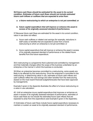 36.Future cash flows should be estimated for the asset in its current
condition. Estimates of future cash flows should not include estimated
future cash inflows or outflows that are expected to arise from:

   a. a future restructuring to which an enterprise is not yet committed; or


   b. future capital expenditure that will improve or enhance the asset in
      excess of its originally assessed standard of performance.

37.Because future cash flows are estimated for the asset in its current condition,
value in use does not reflect:

   a. future cash outflows or related cost savings (for example, reductions in
      staff costs) or benefits that are expected to arise from a future
      restructuring to which an enterprise is not yet committed; or


   b. future capital expenditure that will improve or enhance the asset in excess
      of its originally assessed standard of performance or the related future
      benefits from this future expenditure.



38.A restructuring is a programme that is planned and controlled by management
and that materially changes either the scope of the business undertaken by an
enterprise or the manner in which the business is conducted.

39.When an enterprise becomes committed to a restructuring, some assets are
likely to be affected by this restructuring. Once the enterprise is committed to the
restructuring, in determining value in use, estimates of future cash inflows and
cash outflows reflect the cost savings and other benefits from the restructuring
(based on the most recent financial budgets/forecasts that have been approved
by management).

Example 5 given in the Appendix illustrates the effect of a future restructuring on
a value in use calculation.

40. Until an enterprise incurs capital expenditure that improves or enhances an
asset in excess of its originally assessed standard of performance, estimates of
future cash flows do not include the estimated future cash inflows that are
expected to arise from this expenditure (see Example 6 given in the Appendix).

41.Estimates of future cash flows include future capital expenditure necessary to
maintain or sustain an asset at its originally assessed standard of performance.
 