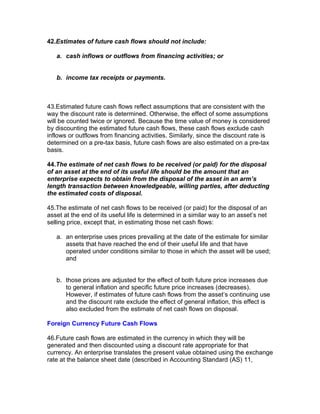 42.Estimates of future cash flows should not include:

   a. cash inflows or outflows from financing activities; or


   b. income tax receipts or payments.



43.Estimated future cash flows reflect assumptions that are consistent with the
way the discount rate is determined. Otherwise, the effect of some assumptions
will be counted twice or ignored. Because the time value of money is considered
by discounting the estimated future cash flows, these cash flows exclude cash
inflows or outflows from financing activities. Similarly, since the discount rate is
determined on a pre-tax basis, future cash flows are also estimated on a pre-tax
basis.

44.The estimate of net cash flows to be received (or paid) for the disposal
of an asset at the end of its useful life should be the amount that an
enterprise expects to obtain from the disposal of the asset in an arm’s
length transaction between knowledgeable, willing parties, after deducting
the estimated costs of disposal.

45.The estimate of net cash flows to be received (or paid) for the disposal of an
asset at the end of its useful life is determined in a similar way to an asset’s net
selling price, except that, in estimating those net cash flows:

   a. an enterprise uses prices prevailing at the date of the estimate for similar
      assets that have reached the end of their useful life and that have
      operated under conditions similar to those in which the asset will be used;
      and


   b. those prices are adjusted for the effect of both future price increases due
      to general inflation and specific future price increases (decreases).
      However, if estimates of future cash flows from the asset’s continuing use
      and the discount rate exclude the effect of general inflation, this effect is
      also excluded from the estimate of net cash flows on disposal.

Foreign Currency Future Cash Flows

46.Future cash flows are estimated in the currency in which they will be
generated and then discounted using a discount rate appropriate for that
currency. An enterprise translates the present value obtained using the exchange
rate at the balance sheet date (described in Accounting Standard (AS) 11,
 
