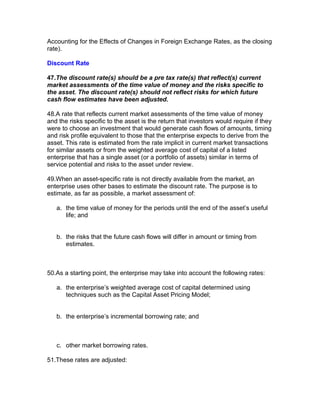 Accounting for the Effects of Changes in Foreign Exchange Rates, as the closing
rate).

Discount Rate

47.The discount rate(s) should be a pre tax rate(s) that reflect(s) current
market assessments of the time value of money and the risks specific to
the asset. The discount rate(s) should not reflect risks for which future
cash flow estimates have been adjusted.

48.A rate that reflects current market assessments of the time value of money
and the risks specific to the asset is the return that investors would require if they
were to choose an investment that would generate cash flows of amounts, timing
and risk profile equivalent to those that the enterprise expects to derive from the
asset. This rate is estimated from the rate implicit in current market transactions
for similar assets or from the weighted average cost of capital of a listed
enterprise that has a single asset (or a portfolio of assets) similar in terms of
service potential and risks to the asset under review.

49.When an asset-specific rate is not directly available from the market, an
enterprise uses other bases to estimate the discount rate. The purpose is to
estimate, as far as possible, a market assessment of:

   a. the time value of money for the periods until the end of the asset’s useful
      life; and


   b. the risks that the future cash flows will differ in amount or timing from
      estimates.



50.As a starting point, the enterprise may take into account the following rates:

   a. the enterprise’s weighted average cost of capital determined using
      techniques such as the Capital Asset Pricing Model;


   b. the enterprise’s incremental borrowing rate; and



   c. other market borrowing rates.

51.These rates are adjusted:
 