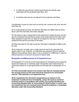 a. to reflect the way that the market would assess the specific risks
      associated with the projected cash flows; and


   b. to exclude risks that are not relevant to the projected cash flows.



Consideration is given to risks such as country risk, currency risk, price risk and
cash flow risk.

52.To avoid double counting, the discount rate does not reflect risks for which
future cash flow estimates have been adjusted.

53.The discount rate is independent of the enterprise’s capital structure and the
way the enterprise financed the purchase of the asset because the future cash
flows expected to arise from an asset do not depend on the way in which the
enterprise financed the purchase of the asset.

54.When the basis for the rate is post-tax, that basis is adjusted to reflect a pre-
tax rate.

55.An enterprise normally uses a single discount rate for the estimate of an
asset’s value in use. However, an enterprise uses separate discount rates for
different future periods where value in use is sensitive to a difference in risks for
different periods or to the term structure of interest rates.

Recognition and Measurement of an Impairment Loss

56.Paragraphs 57 to 62 set out the requirements for recognising and measuring
impairment losses for an individual asset. Recognition and measurement of
impairment losses for a cash-generating unit are dealt with in paragraphs 87 to
92.

57.If the recoverable amount of an asset is less than its carrying amount,
the carrying amount of the asset should be reduced to its recoverable
amount. That reduction is an impairment loss.

58.An impairment loss should be recognised as an expense in the
statement of profit and loss immediately, unless the asset is carried at
revalued amount in accordance with another Accounting Standard (see
Accounting Standard (AS) 10, Accounting for Fixed Assets), in which case
any impairment loss of a revalued asset should be treated as a revaluation
decrease under that Accounting Standard.
 