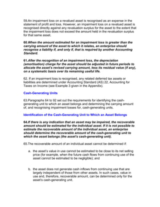 59.An impairment loss on a revalued asset is recognised as an expense in the
statement of profit and loss. However, an impairment loss on a revalued asset is
recognised directly against any revaluation surplus for the asset to the extent that
the impairment loss does not exceed the amount held in the revaluation surplus
for that same asset.

60.When the amount estimated for an impairment loss is greater than the
carrying amount of the asset to which it relates, an enterprise should
recognise a liability if, and only if, that is required by another Accounting
Standard.

61.After the recognition of an impairment loss, the depreciation
(amortisation) charge for the asset should be adjusted in future periods to
allocate the asset’s revised carrying amount, less its residual value (if any),
on a systematic basis over its remaining useful life.

62. If an impairment loss is recognised, any related deferred tax assets or
liabilities are determined under Accounting Standard (AS) 22, Accounting for
Taxes on Income (see Example 3 given in the Appendix).

Cash-Generating Units

63.Paragraphs 64 to 92 set out the requirements for identifying the cash-
generating unit to which an asset belongs and determining the carrying amount
of, and recognising impairment losses for, cash-generating units.

Identification of the Cash-Generating Unit to Which an Asset Belongs

64.If there is any indication that an asset may be impaired, the recoverable
amount should be estimated for the individual asset. If it is not possible to
estimate the recoverable amount of the individual asset, an enterprise
should determine the recoverable amount of the cash-generating unit to
which the asset belongs (the asset’s cash-generating unit).

65.The recoverable amount of an individual asset cannot be determined if:

   a. the asset’s value in use cannot be estimated to be close to its net selling
      price (for example, when the future cash flows from continuing use of the
      asset cannot be estimated to be negligible); and


   b. the asset does not generate cash inflows from continuing use that are
      largely independent of those from other assets. In such cases, value in
      use and, therefore, recoverable amount, can be determined only for the
      asset’s cash-generating unit.
 