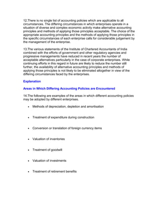 12.There is no single list of accounting policies which are applicable to all
circumstances. The differing circumstances in which enterprises operate in a
situation of diverse and complex economic activity make alternative accounting
principles and methods of applying those principles acceptable. The choice of the
appropriate accounting principles and the methods of applying those principles in
the specific circumstances of each enterprise calls for considerable judgement by
the management of the enterprise.

13.The various statements of the Institute of Chartered Accountants of India
combined with the efforts of government and other regulatory agencies and
progressive managements have reduced in recent years the number of
acceptable alternatives particularly in the case of corporate enterprises. While
continuing efforts in this regard in future are likely to reduce the number still
further, the availability of alternative accounting principles and methods of
applying those principles is not likely to be eliminated altogether in view of the
differing circumstances faced by the enterprises.

Explanation

Areas in Which Differing Accounting Policies are Encountered

14.The following are examples of the areas in which different accounting policies
may be adopted by different enterprises.

   •   Methods of depreciation, depletion and amortisation


   •   Treatment of expenditure during construction


   •   Conversion or translation of foreign currency items


   •   Valuation of inventories


   •   Treatment of goodwill


   •   Valuation of investments


   •   Treatment of retirement benefits
 