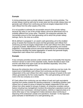 Example

A mining enterprise owns a private railway to support its mining activities. The
private railway could be sold only for scrap value and the private railway does not
generate cash inflows from continuing use that are largely independent of the
cash inflows from the other assets of the mine.

It is not possible to estimate the recoverable amount of the private railway
because the value in use of the private railway cannot be determined and it is
probably different from scrap value. Therefore, the enterprise estimates the
recoverable amount of the cash-generating unit to which the private railway
belongs, that is, the mine as a whole.

66.As defined in paragraph 4, an asset’s cash-generating unit is the smallest
group of assets that includes the asset and that generates cash inflows from
continuing use that are largely independent of the cash inflows from other assets
or groups of assets. Identification of an asset’s cash-generating unit involves
judgement. If recoverable amount cannot be determined for an individual asset,
an enterprise identifies the lowest aggregation of assets that generate largely
independent cash inflows from continuing use.

Example

A bus company provides services under contract with a municipality that requires
minimum service on each of five separate routes. Assets devoted to each route
and the cash flows from each route can be identified separately. One of the
routes operates at a significant loss.

Because the enterprise does not have the option to curtail any one bus route, the
lowest level of identifiable cash inflows from continuing use that are largely
independent of the cash inflows from other assets or groups of assets is the cash
inflows generated by the five routes together. The cash-generating unit for each
route is the bus company as a whole.

67.Cash inflows from continuing use are inflows of cash and cash equivalents
received from parties outside the reporting enterprise. In identifying whether cash
inflows from an asset (or group of assets) are largely independent of the cash
inflows from other assets (or groups of assets), an enterprise considers various
factors including how management monitors the enterprise’s operations (such as
by product lines, businesses, individual locations, districts or regional areas or in
some other way) or how management makes decisions about continuing or
disposing of the enterprise’s assets and operations. Example 1 in the Appendix
gives examples of identification of a cash-generating unit.
 