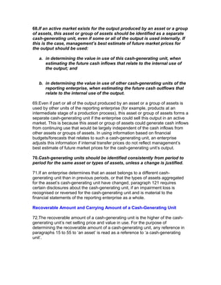 68.If an active market exists for the output produced by an asset or a group
of assets, this asset or group of assets should be identified as a separate
cash-generating unit, even if some or all of the output is used internally. If
this is the case, management’s best estimate of future market prices for
the output should be used:

   a. in determining the value in use of this cash-generating unit, when
      estimating the future cash inflows that relate to the internal use of
      the output; and


   b. in determining the value in use of other cash-generating units of the
      reporting enterprise, when estimating the future cash outflows that
      relate to the internal use of the output.

69.Even if part or all of the output produced by an asset or a group of assets is
used by other units of the reporting enterprise (for example, products at an
intermediate stage of a production process), this asset or group of assets forms a
separate cash-generating unit if the enterprise could sell this output in an active
market. This is because this asset or group of assets could generate cash inflows
from continuing use that would be largely independent of the cash inflows from
other assets or groups of assets. In using information based on financial
budgets/forecasts that relates to such a cash-generating unit, an enterprise
adjusts this information if internal transfer prices do not reflect management’s
best estimate of future market prices for the cash-generating unit’s output.

70.Cash-generating units should be identified consistently from period to
period for the same asset or types of assets, unless a change is justified.

71.If an enterprise determines that an asset belongs to a different cash-
generating unit than in previous periods, or that the types of assets aggregated
for the asset’s cash-generating unit have changed, paragraph 121 requires
certain disclosures about the cash-generating unit, if an impairment loss is
recognised or reversed for the cash-generating unit and is material to the
financial statements of the reporting enterprise as a whole.

Recoverable Amount and Carrying Amount of a Cash-Generating Unit

72.The recoverable amount of a cash-generating unit is the higher of the cash-
generating unit’s net selling price and value in use. For the purpose of
determining the recoverable amount of a cash-generating unit, any reference in
paragraphs 15 to 55 to ‘an asset’ is read as a reference to ‘a cash-generating
unit’.
 
