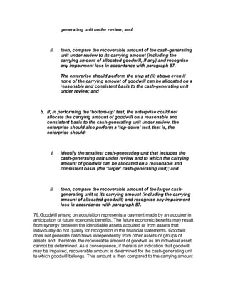 generating unit under review; and



        ii.   then, compare the recoverable amount of the cash-generating
              unit under review to its carrying amount (including the
              carrying amount of allocated goodwill, if any) and recognise
              any impairment loss in accordance with paragraph 87.

              The enterprise should perform the step at (ii) above even if
              none of the carrying amount of goodwill can be allocated on a
              reasonable and consistent basis to the cash-generating unit
              under review; and



   b. if, in performing the ‘bottom-up’ test, the enterprise could not
      allocate the carrying amount of goodwill on a reasonable and
      consistent basis to the cash-generating unit under review, the
      enterprise should also perform a ‘top-down’ test, that is, the
      enterprise should:



         i.   identify the smallest cash-generating unit that includes the
              cash-generating unit under review and to which the carrying
              amount of goodwill can be allocated on a reasonable and
              consistent basis (the ‘larger’ cash-generating unit); and



        ii.   then, compare the recoverable amount of the larger cash-
              generating unit to its carrying amount (including the carrying
              amount of allocated goodwill) and recognise any impairment
              loss in accordance with paragraph 87.

79.Goodwill arising on acquisition represents a payment made by an acquirer in
anticipation of future economic benefits. The future economic benefits may result
from synergy between the identifiable assets acquired or from assets that
individually do not qualify for recognition in the financial statements. Goodwill
does not generate cash flows independently from other assets or groups of
assets and, therefore, the recoverable amount of goodwill as an individual asset
cannot be determined. As a consequence, if there is an indication that goodwill
may be impaired, recoverable amount is determined for the cash-generating unit
to which goodwill belongs. This amount is then compared to the carrying amount
 