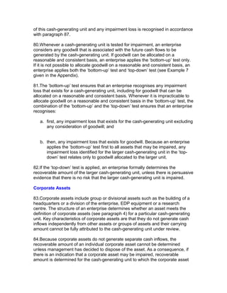 of this cash-generating unit and any impairment loss is recognised in accordance
with paragraph 87.

80.Whenever a cash-generating unit is tested for impairment, an enterprise
considers any goodwill that is associated with the future cash flows to be
generated by the cash-generating unit. If goodwill can be allocated on a
reasonable and consistent basis, an enterprise applies the ‘bottom-up’ test only.
If it is not possible to allocate goodwill on a reasonable and consistent basis, an
enterprise applies both the ‘bottom-up’ test and ‘top-down’ test (see Example 7
given in the Appendix).

81.The ‘bottom-up’ test ensures that an enterprise recognises any impairment
loss that exists for a cash-generating unit, including for goodwill that can be
allocated on a reasonable and consistent basis. Whenever it is impracticable to
allocate goodwill on a reasonable and consistent basis in the ‘bottom-up’ test, the
combination of the ‘bottom-up’ and the ‘top-down’ test ensures that an enterprise
recognises:

   a. first, any impairment loss that exists for the cash-generating unit excluding
      any consideration of goodwill; and


   b. then, any impairment loss that exists for goodwill. Because an enterprise
      applies the ‘bottom-up’ test first to all assets that may be impaired, any
      impairment loss identified for the larger cash-generating unit in the ‘top-
      down’ test relates only to goodwill allocated to the larger unit.

82.If the ‘top-down’ test is applied, an enterprise formally determines the
recoverable amount of the larger cash-generating unit, unless there is persuasive
evidence that there is no risk that the larger cash-generating unit is impaired.

Corporate Assets

83.Corporate assets include group or divisional assets such as the building of a
headquarters or a division of the enterprise, EDP equipment or a research
centre. The structure of an enterprise determines whether an asset meets the
definition of corporate assets (see paragraph 4) for a particular cash-generating
unit. Key characteristics of corporate assets are that they do not generate cash
inflows independently from other assets or groups of assets and their carrying
amount cannot be fully attributed to the cash-generating unit under review.

84.Because corporate assets do not generate separate cash inflows, the
recoverable amount of an individual corporate asset cannot be determined
unless management has decided to dispose of the asset. As a consequence, if
there is an indication that a corporate asset may be impaired, recoverable
amount is determined for the cash-generating unit to which the corporate asset
 