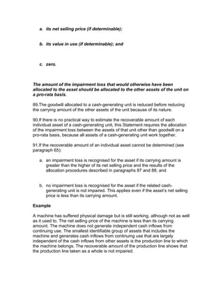 a. its net selling price (if determinable);


   b. its value in use (if determinable); and



   c. zero.



The amount of the impairment loss that would otherwise have been
allocated to the asset should be allocated to the other assets of the unit on
a pro-rata basis.

89.The goodwill allocated to a cash-generating unit is reduced before reducing
the carrying amount of the other assets of the unit because of its nature.

90.If there is no practical way to estimate the recoverable amount of each
individual asset of a cash-generating unit, this Statement requires the allocation
of the impairment loss between the assets of that unit other than goodwill on a
pro-rata basis, because all assets of a cash-generating unit work together.

91.If the recoverable amount of an individual asset cannot be determined (see
paragraph 65):

   a. an impairment loss is recognised for the asset if its carrying amount is
      greater than the higher of its net selling price and the results of the
      allocation procedures described in paragraphs 87 and 88; and


   b. no impairment loss is recognised for the asset if the related cash-
      generating unit is not impaired. This applies even if the asset’s net selling
      price is less than its carrying amount.

Example

A machine has suffered physical damage but is still working, although not as well
as it used to. The net selling price of the machine is less than its carrying
amount. The machine does not generate independent cash inflows from
continuing use. The smallest identifiable group of assets that includes the
machine and generates cash inflows from continuing use that are largely
independent of the cash inflows from other assets is the production line to which
the machine belongs. The recoverable amount of the production line shows that
the production line taken as a whole is not impaired.
 