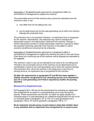 Assumption 1: Budgets/forecasts approved by management reflect no
commitment of management to replace the machine.

The recoverable amount of the machine alone cannot be estimated since the
machine’s value in use:

   a. may differ from its net selling price; and


   b. can be determined only for the cash-generating unit to which the machine
      belongs (the production line).

The production line is not impaired, therefore, no impairment loss is recognised
for the machine. Nevertheless, the enterprise may need to reassess the
depreciation period or the depreciation method for the machine. Perhaps, a
shorter depreciation period or a faster depreciation method is required to reflect
the expected remaining useful life of the machine or the pattern in which
economic benefits are consumed by the enterprise.

Assumption 2: Budgets/forecasts approved by management reflect a
commitment of management to replace the machine and sell it in the near future.
Cash flows from continuing use of the machine until its disposal are estimated to
be negligible.

The machine’s value in use can be estimated to be close to its net selling price.
Therefore, the recoverable amount of the machine can be determined and no
consideration is given to the cash-generating unit to which the machine belongs
(the production line). Since the machine’s net selling price is less than its
carrying amount, an impairment loss is recognised for the machine.

92.After the requirements in paragraphs 87 and 88 have been applied, a
liability should be recognised for any remaining amount of an impairment
loss for a cash-generating unit if that is required by another Accounting
Standard.

Reversal of an Impairment Loss

93.Paragraphs 94 to 100 set out the requirements for reversing an impairment
loss recognised for an asset or a cash-generating unit in prior accounting
periods. These requirements use the term ‘an asset’ but apply equally to an
individual asset or a cash-generating unit. Additional requirements are set out for
an individual asset in paragraphs 101 to 105, for a cash-generating unit in
paragraphs 106 to 107 and for goodwill in paragraphs 108 to 111.

94.An enterprise should assess at each balance sheet date whether there
is any indication that an impairment loss recognised for an asset in prior
 