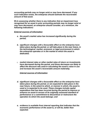 accounting periods may no longer exist or may have decreased. If any
such indication exists, the enterprise should estimate the recoverable
amount of that asset.

95.In assessing whether there is any indication that an impairment loss
recognised for an asset in prior accounting periods may no longer exist or
may have decreased, an enterprise should consider, as a minimum, the
following indications:

External sources of information

   a. the asset’s market value has increased significantly during the
      period;


   b. significant changes with a favourable effect on the enterprise have
      taken place during the period, or will take place in the near future, in
      the technological, market, economic or legal environment in which
      the enterprise operates or in the market to which the asset is
      dedicated;



   c. market interest rates or other market rates of return on investments
      have decreased during the period, and those decreases are likely to
      affect the discount rate used in calculating the asset’s value in use
      and increase the asset’s recoverable amount materially;

      Internal sources of information



   d. significant changes with a favourable effect on the enterprise have
      taken place during the period, or are expected to take place in the
      near future, in the extent to which, or manner in which, the asset is
      used or is expected to be used. These changes include capital
      expenditure that has been incurred during the period to improve or
      enhance an asset in excess of its originally assessed standard of
      performance or a commitment to discontinue or restructure the
      operation to which the asset belongs; and



   e. evidence is available from internal reporting that indicates that the
      economic performance of the asset is, or will be, better than
      expected.
 