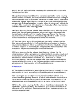 account which is confirmed by the insolvency of a customer which occurs after
the balance sheet date.

8.3 Adjustments to assets and liabilities are not appropriate for events occurring
after the balance sheet date, if such events do not relate to conditions existing at
the balance sheet date. An example is the decline in market value of investments
between the balance sheet date and the date on which the financial statements
are approved. Ordinary fluctuations in market values do not normally relate to the
condition of the investments at the balance sheet date, but reflect circumstances
which have occurred in the following period.

8.4 Events occurring after the balance sheet date which do not affect the figures
stated in the financial statements would not normally require disclosure in the
financial statements although they may be of such significance that they may
require a disclosure in the report of the approving authority to enable users of
financial statements to make proper evaluations and decisions.

8.5 There are events which, although they take place after the balance sheet
date, are sometimes reflected in the financial statements because of statutory
requirements or because of their special nature. Such items include the amount
of dividend proposed or declared by the enterprise after the balance sheet date
in respect of the period covered by the financial statements.

8.6 Events occurring after the balance sheet date may indicate that the
enterprise ceases to be a going concern. A deterioration in operating results and
financial position, or unusual changes affecting the existence or substratum of
the enterprise after the balance sheet date (e.g., destruction of a major
production plant by a fire after the balance sheet date) may indicate a need to
consider whether it is proper to use the fundamental accounting assumption of
going concern in the preparation of the financial statements.

9. Disclosure

9.1 The disclosure requirements herein referred to apply only in respect of those
contingencies or events which affect the financial position to a material extent.

9.2 If a contingent loss is not provided for, its nature and an estimate of its
financial effect are generally disclosed by way of note unless the possibility of a
loss is remote (other than the circumstances mentioned in paragraph 5.5). If a
reliable estimate of the financial effect cannot be made, this fact is disclosed.

9.3 When the events occurring after the balance sheet date are disclosed in the
report of the approving authority, the information given comprises the nature of
the events and an estimate of their financial effects or a statement that such an
estimate cannot be made.
 