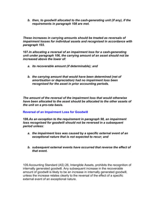 b. then, to goodwill allocated to the cash-generating unit (if any), if the
      requirements in paragraph 108 are met.



These increases in carrying amounts should be treated as reversals of
impairment losses for individual assets and recognised in accordance with
paragraph 103.

107.In allocating a reversal of an impairment loss for a cash-generating
unit under paragraph 106, the carrying amount of an asset should not be
increased above the lower of:

   a. its recoverable amount (if determinable); and


   b. the carrying amount that would have been determined (net of
      amortisation or depreciation) had no impairment loss been
      recognised for the asset in prior accounting periods.



The amount of the reversal of the impairment loss that would otherwise
have been allocated to the asset should be allocated to the other assets of
the unit on a pro-rata basis.

Reversal of an Impairment Loss for Goodwill

108.As an exception to the requirement in paragraph 98, an impairment
loss recognised for goodwill should not be reversed in a subsequent
period unless:

   a. the impairment loss was caused by a specific external event of an
      exceptional nature that is not expected to recur; and


   b. subsequent external events have occurred that reverse the effect of
      that event.



109.Accounting Standard (AS) 26, Intangible Assets, prohibits the recognition of
internally generated goodwill. Any subsequent increase in the recoverable
amount of goodwill is likely to be an increase in internally generated goodwill,
unless the increase relates clearly to the reversal of the effect of a specific
external event of an exceptional nature.
 