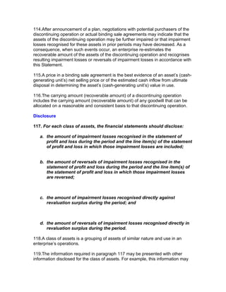 114.After announcement of a plan, negotiations with potential purchasers of the
discontinuing operation or actual binding sale agreements may indicate that the
assets of the discontinuing operation may be further impaired or that impairment
losses recognised for these assets in prior periods may have decreased. As a
consequence, when such events occur, an enterprise re-estimates the
recoverable amount of the assets of the discontinuing operation and recognises
resulting impairment losses or reversals of impairment losses in accordance with
this Statement.

115.A price in a binding sale agreement is the best evidence of an asset’s (cash-
generating unit’s) net selling price or of the estimated cash inflow from ultimate
disposal in determining the asset’s (cash-generating unit’s) value in use.

116.The carrying amount (recoverable amount) of a discontinuing operation
includes the carrying amount (recoverable amount) of any goodwill that can be
allocated on a reasonable and consistent basis to that discontinuing operation.

Disclosure

117. For each class of assets, the financial statements should disclose:

   a. the amount of impairment losses recognised in the statement of
      profit and loss during the period and the line item(s) of the statement
      of profit and loss in which those impairment losses are included;


   b. the amount of reversals of impairment losses recognised in the
      statement of profit and loss during the period and the line item(s) of
      the statement of profit and loss in which those impairment losses
      are reversed;



   c. the amount of impairment losses recognised directly against
      revaluation surplus during the period; and



   d. the amount of reversals of impairment losses recognised directly in
      revaluation surplus during the period.

118.A class of assets is a grouping of assets of similar nature and use in an
enterprise’s operations.

119.The information required in paragraph 117 may be presented with other
information disclosed for the class of assets. For example, this information may
 