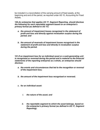 be included in a reconciliation of the carrying amount of fixed assets, at the
beginning and end of the period, as required under AS 10, Accounting for Fixed
Assets.

120.An enterprise that applies AS 17, Segment Reporting, should disclose
the following for each reportable segment based on an enterprise’s
primary format (as defined in AS 17):

   a. the amount of impairment losses recognised in the statement of
      profit and loss and directly against revaluation surplus during the
      period; and


   b. the amount of reversals of impairment losses recognised in the
      statement of profit and loss and directly in revaluation surplus
      during the period.



121.If an impairment loss for an individual asset or a cash-generating unit
is recognised or reversed during the period and is material to the financial
statements of the reporting enterprise as a whole, an enterprise should
disclose:

   a. the events and circumstances that led to the recognition or reversal
      of the impairment loss;


   b. the amount of the impairment loss recognised or reversed;



   c. for an individual asset:



         i.   the nature of the asset; and



        ii.   the reportable segment to which the asset belongs, based on
              the enterprise’s primary format (as defined in AS 17, Segment
              Reporting);
 