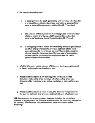 d. for a cash-generating unit:



         i.   a description of the cash-generating unit (such as whether it is
              a product line, a plant, a business operation, a geographical
              area, a reportable segment as defined in AS 17 or other);



       ii.    the amount of the impairment loss recognised or reversed by
              class of assets and by reportable segment based on the
              enterprise’s primary format (as defined in AS 17); and



       iii.   if the aggregation of assets for identifying the cash-generating
              unit has changed since the previous estimate of the cash-
              generating unit’s recoverable amount (if any), the enterprise
              should describe the current and former way of aggregating
              assets and the reasons for changing the way the cash-
              generating unit is identified;



   e. whether the recoverable amount of the asset (cash-generating unit)
      is its net selling price or its value in use;



   f. if recoverable amount is net selling price, the basis used to
      determine net selling price (such as whether selling price was
      determined by reference to an active market or in some other way);
      and



   g. if recoverable amount is value in use, the discount rate(s) used in
      the current estimate and previous estimate (if any) of value in use.

122.If impairment losses recognised (reversed) during the period are
material in aggregate to the financial statements of the reporting enterprise
as a whole, an enterprise should disclose a brief description of the
following:
 