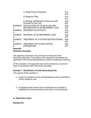 C- Single Product Enterprise                        A11-
                                                                   A16
               D- Magazine Titles                                  A17-
                                                                   A19
               E- Building: Half Rented to Others and Half         A20-
               Occupied for Own Use                                A22
EXAMPLE        CALCULATION OF VALUE IN USE AND                     A23-
2-             RECOGNITION OF AN IMPAIRMENT LOSS                   A32
EXAMPLE        DEFERRED TAX EFFECTS                                A33-
3-                                                                 A34
EXAMPLE        REVERSAL OF AN IMPAIRMENT LOSS                      A35-
4-                                                                 A39
EXAMPLE        TREATMENT OF A FUTURE RESTRUCTURING                 A40-
5-                                                                 A49
EXAMPLE        TREATMENT OF FUTURE CAPITAL                         A50-
6-             EXPENDITURE                                         A57
Appendix
Illustrative   Examples

The appendix is illustrative only and does not form part of the
Accounting Standard. The purpose of the appendix is to illustrate the
application of the Accounting Standard to assist in clarifying its meaning.

All the examples in this appendix assume the enterprises concerned
have no transactions other than those described.

Example 1 - Identification of Cash-Generating Units
The purpose of this example is:

   a. to give an indication of how cash-generating units are identified in
      various situations; and



   b. to highlight certain factors that an enterprise may consider in
      identifying the cash-generating unit to which an asset belongs.



A - Retail Store Chain

Background
 