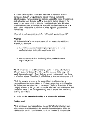 Al. Store X belongs to a retail store chain M. X makes all its retail
purchases through M’s purchasing centre. Pricing, marketing,
advertising and human resources policies (except for hiring X’s cashiers
and salesmen) are decided by M. M also owns 5 other stores in the
same city as X (although in different neighbourhoods) and 20 other
stores in other cities. All stores are managed in the same way as X. X
and 4 other stores were purchased 4 years ago and goodwill was
recognised.

What is the cash-generating unit for X (X’s cash-generating unit)?

Analysis
A2. In identifying X’s cash-generating unit, an enterprise considers
whether, for example:

   a. internal management reporting is organised to measure
      performance on a store-by-store basis; and



   b. the business is run on a store-by-store profit basis or on
      region/city basis.



A3. All M’s stores are in different neighbourhoods and probably have
different customer bases. So, although X is managed at a corporate
level, X generates cash inflows that are largely independent from those
of M’s other stores. Therefore, it is likely that X is a cash-generating unit.

A4. If the carrying amount of the goodwill can be allocated on a
reasonable and consistent basis to X’s cash-generating unit, M applies
the ‘bottom-up’ test described in paragraph 78 of this Statement. If the
carrying amount of the goodwill cannot be allocated on a reasonable and
consistent basis to X’s cash-generating unit, M applies the ‘bottom-up’
and ‘top-down’ tests.

B - Plant for an Intermediate Step in a Production Process

Background

A5. A significant raw material used for plant Y’s final production is an
intermediate product bought from plant X of the same enterprise. X’s
products are sold to Y at a transfer price that passes all margins to X.
 