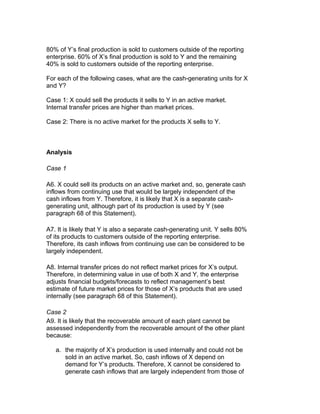 80% of Y’s final production is sold to customers outside of the reporting
enterprise. 60% of X’s final production is sold to Y and the remaining
40% is sold to customers outside of the reporting enterprise.

For each of the following cases, what are the cash-generating units for X
and Y?

Case 1: X could sell the products it sells to Y in an active market.
Internal transfer prices are higher than market prices.

Case 2: There is no active market for the products X sells to Y.



Analysis

Case 1

A6. X could sell its products on an active market and, so, generate cash
inflows from continuing use that would be largely independent of the
cash inflows from Y. Therefore, it is likely that X is a separate cash-
generating unit, although part of its production is used by Y (see
paragraph 68 of this Statement).

A7. It is likely that Y is also a separate cash-generating unit. Y sells 80%
of its products to customers outside of the reporting enterprise.
Therefore, its cash inflows from continuing use can be considered to be
largely independent.

A8. Internal transfer prices do not reflect market prices for X’s output.
Therefore, in determining value in use of both X and Y, the enterprise
adjusts financial budgets/forecasts to reflect management’s best
estimate of future market prices for those of X’s products that are used
internally (see paragraph 68 of this Statement).

Case 2
A9. It is likely that the recoverable amount of each plant cannot be
assessed independently from the recoverable amount of the other plant
because:

   a. the majority of X’s production is used internally and could not be
      sold in an active market. So, cash inflows of X depend on
      demand for Y’s products. Therefore, X cannot be considered to
      generate cash inflows that are largely independent from those of
 