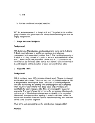 Y; and



   b. the two plants are managed together.



A10. As a consequence, it is likely that X and Y together is the smallest
group of assets that generates cash inflows from continuing use that are
largely independent.

C - Single Product Enterprise

Background

A11. Enterprise M produces a single product and owns plants A, B and
C. Each plant is located in a different continent. A produces a
component that is assembled in either B or C. The combined capacity of
B and C is not fully utilised. M’s products are sold world-wide from either
B or C. For example, B’s production can be sold in C’s continent if the
products can be delivered faster from B than from C. Utilisation levels of
B and C depend on the allocation of sales between the two sites.

D - Magazine Titles

Background

A17. A publisher owns 150 magazine titles of which 70 were purchased
and 80 were self-created. The price paid for a purchased magazine title
is recognised as an intangible asset. The costs of creating magazine
titles and maintaining the existing titles are recognised as an expense
when incurred. Cash inflows from direct sales and advertising are
identifiable for each magazine title. Titles are managed by customer
segments. The level of advertising income for a magazine title depends
on the range of titles in the customer segment to which the magazine
title relates. Management has a policy to abandon old titles before the
end of their economic lives and replace them immediately with new titles
for the same customer segment.

What is the cash-generating unit for an individual magazine title?

Analysis
 