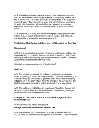 A18. It is likely that the recoverable amount of an individual magazine
title can be assessed. Even though the level of advertising income for a
title is influenced, to a certain extent, by the other titles in the customer
segment, cash inflows from direct sales and advertising are identifiable
for each title. In addition, although titles are managed by customer
segments, decisions to abandon titles are made on an individual title
basis.

A19. Therefore, it is likely that individual magazine titles generate cash
inflows that are largely independent one from another and that each
magazine title is a separate cash-generating unit.

E - Building: Half-Rented to Others and Half-Occupied for Own Use

Background

A20. M is a manufacturing company. It owns a headquarter building that
used to be fully occupied for internal use. After down-sizing, half of the
building is now used internally and half rented to third parties. The lease
agreement with the tenant is for five years.

What is the cash-generating unit of the building?

Analysis

A21. The primary purpose of the building is to serve as a corporate
asset, supporting M’s manufacturing activities. Therefore, the building as
a whole cannot be considered to generate cash inflows that are largely
independent of the cash inflows from the enterprise as a whole. So, it is
likely that the cash-generating unit for the building is M as a whole.

A22. The building is not held as an investment. Therefore, it would not
be appropriate to determine the value in use of the building based on
projections of future market related rents.

Example 2 - Calculation of Value in Use and Recognition of an
Impairment Loss

In this example, tax effects are ignored.
Background and Calculation of Value in Use

A23. At the end of 20X0, enterprise T acquires enterprise M for Rs.
10,000 lakhs. M has manufacturing plants in 3 countries. The anticipated
 