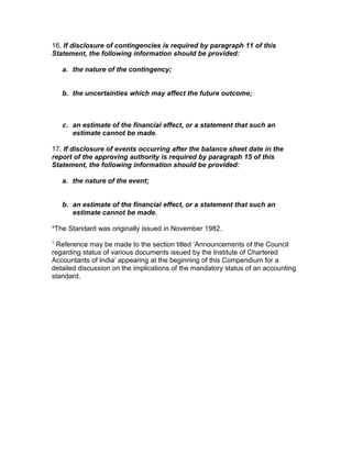 16. If disclosure of contingencies is required by paragraph 11 of this
Statement, the following information should be provided:

    a. the nature of the contingency;


    b. the uncertainties which may affect the future outcome;



    c. an estimate of the financial effect, or a statement that such an
       estimate cannot be made.

17. If disclosure of events occurring after the balance sheet date in the
report of the approving authority is required by paragraph 15 of this
Statement, the following information should be provided:

    a. the nature of the event;


    b. an estimate of the financial effect, or a statement that such an
       estimate cannot be made.

*The Standard was originally issued in November 1982.
1
 Reference may be made to the section titled ‘Announcements of the Council
regarding status of various documents issued by the Institute of Chartered
Accountants of India’ appearing at the beginning of this Compendium for a
detailed discussion on the implications of the mandatory status of an accounting
standard.
 