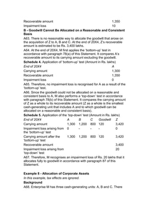 Recoverable amount                                               1,350
Impairment loss                                                  10
B - Goodwill Cannot Be Allocated on a Reasonable and Consistent
Basis
A63. There is no reasonable way to allocate the goodwill that arose on
the acquisition of Z to A, B and C. At the end of 20X4, Z’s recoverable
amount is estimated to be Rs. 3,400 lakhs.
A64. At the end of 20X4, M first applies the ‘bottom-up’ test in
accordance with paragraph 78(a) of this Statement. It compares A’s
recoverable amount to its carrying amount excluding the goodwill.
Schedule 4. Application of ‘bottom-up’ test (Amount in Rs. lakhs)
End of 20X4                                                      A
Carrying amount                                                  1,300
Recoverable amount                                               1,350
Impairment loss                                                  0
A65. Therefore, no impairment loss is recognised for A as a result of the
‘bottom-up’ test.
A66. Since the goodwill could not be allocated on a reasonable and
consistent basis to A, M also performs a ‘top-down’ test in accordance
with paragraph 78(b) of this Statement. It compares the carrying amount
of Z as a whole to its recoverable amount (Z as a whole is the smallest
cash-generating unit that includes A and to which goodwill can be
allocated on a reasonable and consistent basis).
Schedule 5. Application of the ‘top-down’ test (Amount in Rs. lakhs)
End of 20X4                      A       B       C    Goodwill      Z
Carrying amount                  1,300 1,200 800 120                3,420
Impairment loss arising from 0           -       -    -             0
the ‘bottom-up’ test
Carrying amount after the        1,300 1,200 800 120                3,420
‘bottom-up’ test
Recoverable amount                                                  3,400
Impairment loss arising from                                        20
‘top-down’ test
A67. Therefore, M recognises an impairment loss of Rs. 20 lakhs that it
allocates fully to goodwill in accordance with paragraph 87 of this
Statement.

Example 8 - Allocation of Corporate Assets
In this example, tax effects are ignored.
Background
A68. Enterprise M has three cash-generating units: A, B and C. There
 