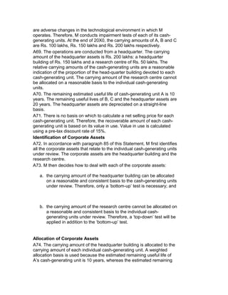 are adverse changes in the technological environment in which M
operates. Therefore, M conducts impairment tests of each of its cash-
generating units. At the end of 20X0, the carrying amounts of A, B and C
are Rs. 100 lakhs, Rs. 150 lakhs and Rs. 200 lakhs respectively.
A69. The operations are conducted from a headquarter. The carrying
amount of the headquarter assets is Rs. 200 lakhs: a headquarter
building of Rs. 150 lakhs and a research centre of Rs. 50 lakhs. The
relative carrying amounts of the cash-generating units are a reasonable
indication of the proportion of the head-quarter building devoted to each
cash-generating unit. The carrying amount of the research centre cannot
be allocated on a reasonable basis to the individual cash-generating
units.
A70. The remaining estimated useful life of cash-generating unit A is 10
years. The remaining useful lives of B, C and the headquarter assets are
20 years. The headquarter assets are depreciated on a straight-line
basis.
A71. There is no basis on which to calculate a net selling price for each
cash-generating unit. Therefore, the recoverable amount of each cash-
generating unit is based on its value in use. Value in use is calculated
using a pre-tax discount rate of 15%.
Identification of Corporate Assets
A72. In accordance with paragraph 85 of this Statement, M first identifies
all the corporate assets that relate to the individual cash-generating units
under review. The corporate assets are the headquarter building and the
research centre.
A73. M then decides how to deal with each of the corporate assets:

   a. the carrying amount of the headquarter building can be allocated
      on a reasonable and consistent basis to the cash-generating units
      under review. Therefore, only a ‘bottom-up’ test is necessary; and



   b. the carrying amount of the research centre cannot be allocated on
      a reasonable and consistent basis to the individual cash-
      generating units under review. Therefore, a ‘top-down’ test will be
      applied in addition to the ‘bottom-up’ test.


Allocation of Corporate Assets
A74. The carrying amount of the headquarter building is allocated to the
carrying amount of each individual cash-generating unit. A weighted
allocation basis is used because the estimated remaining useful life of
A’s cash-generating unit is 10 years, whereas the estimated remaining
 
