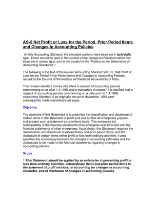AS-5 Net Profit or Loss for the Period, Prior Period Items
and Changes in Accounting Policies
 (In this Accounting Standard, the standard portions have been set in bold italic
type. These should be read in the context of the background material which has
been set in normal type, and in the context of the ‘Preface to the Statements of
Accounting Standards’.)

The following is the text of the revised Accounting Standard (AS) 5, ‘Net Profit or
Loss for the Period, Prior Period Items and Changes in Accounting Policies’,
issued by the Council of the Institute of Chartered Accountants of India.

This revised standard comes into effect in respect of accounting periods
commencing on or after 1.4.1996 and is mandatory in nature.1 It is clarified that in
respect of accounting periods commencing on a date prior to 1.4.1996,
Accounting Standard 5 as originally issued in November, 1982 (and
subsequently made mandatory) will apply.

Objective

The objective of this Statement is to prescribe the classification and disclosure of
certain items in the statement of profit and loss so that all enterprises prepare
and present such a statement on a uniform basis. This enhances the
comparability of the financial statements of an enterprise over time and with the
financial statements of other enterprises. Accordingly, this Statement requires the
classification and disclosure of extraordinary and prior period items, and the
disclosure of certain items within profit or loss from ordinary activities. It also
specifies the accounting treatment for changes in accounting estimates and the
disclosures to be made in the financial statements regarding changes in
accounting policies.

Scope

1.This Statement should be applied by an enterprise in presenting profit or
loss from ordinary activities, extraordinary items and prior period items in
the statement of profit and loss, in accounting for changes in accounting
estimates, and in disclosure of changes in accounting policies.
 