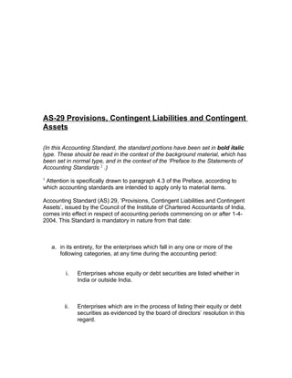 AS-29 Provisions, Contingent Liabilities and Contingent
Assets

(In this Accounting Standard, the standard portions have been set in bold italic
type. These should be read in the context of the background material, which has
been set in normal type, and in the context of the ‘Preface to the Statements of
Accounting Standards 1 .)
1
 Attention is specifically drawn to paragraph 4.3 of the Preface, according to
which accounting standards are intended to apply only to material items.

Accounting Standard (AS) 29, ‘Provisions, Contingent Liabilities and Contingent
Assets’, issued by the Council of the Institute of Chartered Accountants of India,
comes into effect in respect of accounting periods commencing on or after 1-4-
2004. This Standard is mandatory in nature from that date:



    a. in its entirety, for the enterprises which fall in any one or more of the
       following categories, at any time during the accounting period:


          i.   Enterprises whose equity or debt securities are listed whether in
               India or outside India.



         ii.   Enterprises which are in the process of listing their equity or debt
               securities as evidenced by the board of directors’ resolution in this
               regard.
 