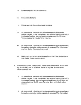 iii.   Banks including co-operative banks.



    iv.    Financial institutions.



     v.    Enterprises carrying on insurance business.



    vi.    All commercial, industrial and business reporting enterprises,
           whose turnover for the immediately preceding accounting period on
           the basis of audited financial statements exceeds Rs. 50 crore.
           Turnover does not include ‘other income’.



    vii.   All commercial, industrial and business reporting enterprises having
           borrowings, including public deposits, in excess of Rs. 10 crore at
           any time during the accounting period.



   viii.   Holding and subsidiary enterprises of any one of the above at any
           time during the accounting period.



b. in its entirety, except paragraph 67, for the enterprises which do not fall in
   any of the categories in (a) above but fall in any one or more of the
   following categories:



      i.   All commercial, industrial and business reporting enterprises,
           whose turnover for the immediately preceding accounting period on
           the basis of audited financial statements exceeds Rs. 40 lakhs but
           does not exceed Rs. 50 crore. Turnover does not include ‘other
           income’.



     ii.   All commercial, industrial and business reporting enterprises having
           borrowings, including public deposits, in excess of Rs. 1 crore but
 