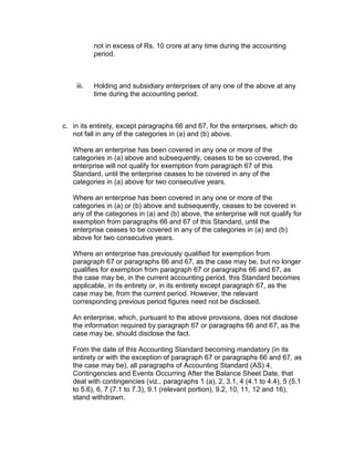 not in excess of Rs. 10 crore at any time during the accounting
           period.



    iii.   Holding and subsidiary enterprises of any one of the above at any
           time during the accounting period.



c. in its entirety, except paragraphs 66 and 67, for the enterprises, which do
   not fall in any of the categories in (a) and (b) above.

   Where an enterprise has been covered in any one or more of the
   categories in (a) above and subsequently, ceases to be so covered, the
   enterprise will not qualify for exemption from paragraph 67 of this
   Standard, until the enterprise ceases to be covered in any of the
   categories in (a) above for two consecutive years.

   Where an enterprise has been covered in any one or more of the
   categories in (a) or (b) above and subsequently, ceases to be covered in
   any of the categories in (a) and (b) above, the enterprise will not qualify for
   exemption from paragraphs 66 and 67 of this Standard, until the
   enterprise ceases to be covered in any of the categories in (a) and (b)
   above for two consecutive years.

   Where an enterprise has previously qualified for exemption from
   paragraph 67 or paragraphs 66 and 67, as the case may be, but no longer
   qualifies for exemption from paragraph 67 or paragraphs 66 and 67, as
   the case may be, in the current accounting period, this Standard becomes
   applicable, in its entirety or, in its entirety except paragraph 67, as the
   case may be, from the current period. However, the relevant
   corresponding previous period figures need not be disclosed.

   An enterprise, which, pursuant to the above provisions, does not disclose
   the information required by paragraph 67 or paragraphs 66 and 67, as the
   case may be, should disclose the fact.

   From the date of this Accounting Standard becoming mandatory (in its
   entirety or with the exception of paragraph 67 or paragraphs 66 and 67, as
   the case may be), all paragraphs of Accounting Standard (AS) 4,
   Contingencies and Events Occurring After the Balance Sheet Date, that
   deal with contingencies (viz., paragraphs 1 (a), 2, 3.1, 4 (4.1 to 4.4), 5 (5.1
   to 5.6), 6, 7 (7.1 to 7.3), 9.1 (relevant portion), 9.2, 10, 11, 12 and 16),
   stand withdrawn.
 