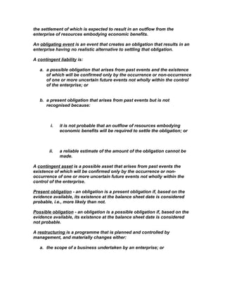the settlement of which is expected to result in an outflow from the
enterprise of resources embodying economic benefits.

An obligating event is an event that creates an obligation that results in an
enterprise having no realistic alternative to settling that obligation.

A contingent liability is:

   a. a possible obligation that arises from past events and the existence
      of which will be confirmed only by the occurrence or non-occurrence
      of one or more uncertain future events not wholly within the control
      of the enterprise; or


   b. a present obligation that arises from past events but is not
      recognised because:



         i.   it is not probable that an outflow of resources embodying
              economic benefits will be required to settle the obligation; or



        ii.   a reliable estimate of the amount of the obligation cannot be
              made.

A contingent asset is a possible asset that arises from past events the
existence of which will be confirmed only by the occurrence or non-
occurrence of one or more uncertain future events not wholly within the
control of the enterprise.

Present obligation - an obligation is a present obligation if, based on the
evidence available, its existence at the balance sheet date is considered
probable, i.e., more likely than not.

Possible obligation - an obligation is a possible obligation if, based on the
evidence available, its existence at the balance sheet date is considered
not probable.

A restructuring is a programme that is planned and controlled by
management, and materially changes either:

   a. the scope of a business undertaken by an enterprise; or
 