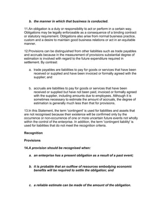 b. the manner in which that business is conducted.

11.An obligation is a duty or responsibility to act or perform in a certain way.
Obligations may be legally enforceable as a consequence of a binding contract
or statutory requirement. Obligations also arise from normal business practice,
custom and a desire to maintain good business relations or act in an equitable
manner.

12.Provisions can be distinguished from other liabilities such as trade payables
and accruals because in the measurement of provisions substantial degree of
estimation is involved with regard to the future expenditure required in
settlement. By contrast:

   a. trade payables are liabilities to pay for goods or services that have been
      received or supplied and have been invoiced or formally agreed with the
      supplier; and


   b. accruals are liabilities to pay for goods or services that have been
      received or supplied but have not been paid, invoiced or formally agreed
      with the supplier, including amounts due to employees. Although it is
      sometimes necessary to estimate the amount of accruals, the degree of
      estimation is generally much less than that for provisions.

13.In this Statement, the term 'contingent' is used for liabilities and assets that
are not recognised because their existence will be confirmed only by the
occurrence or non-occurrence of one or more uncertain future events not wholly
within the control of the enterprise. In addition, the term 'contingent liability' is
used for liabilities that do not meet the recognition criteria.

Recognition

Provisions

14.A provision should be recognised when:

   a. an enterprise has a present obligation as a result of a past event;


   b. it is probable that an outflow of resources embodying economic
      benefits will be required to settle the obligation; and



   c. a reliable estimate can be made of the amount of the obligation.
 